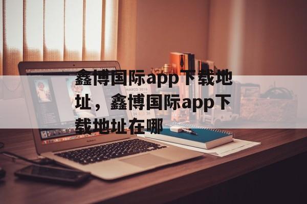 鑫博国际app下载地址，鑫博国际app下载地址在哪